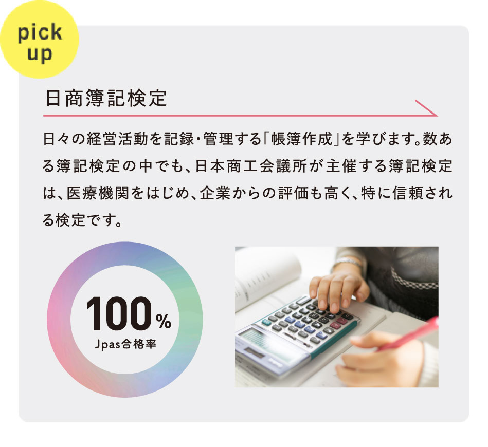 pickup 日商簿記検定 Jpas合格率100% 日々の経営活動を記録・管理する「帳簿作成」を学びます。数ある簿記検定の中でも、日本商工会議所が主催する簿記検定は、医療機関をはじめ、企業からの評価も高く、特に信頼される検定です。